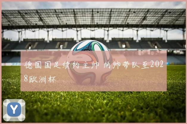 德国国足续约主帅 纳帅带队至2028欧洲杯