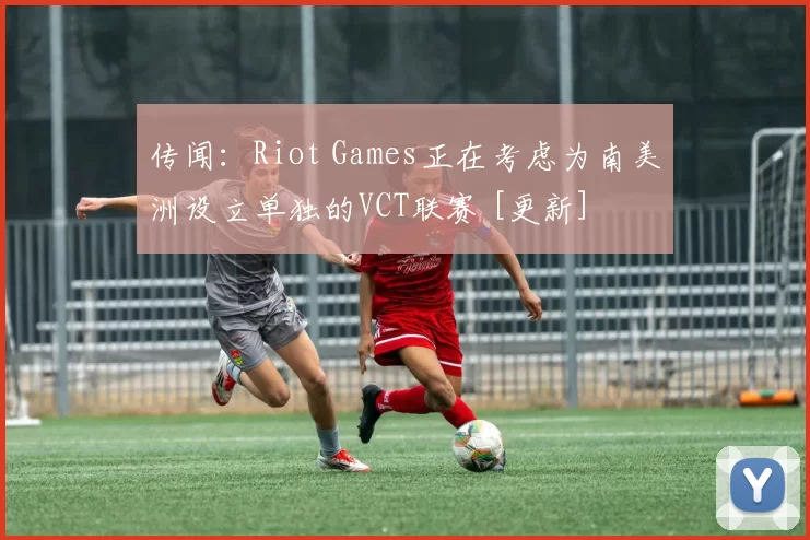 传闻：Riot Games正在考虑为南美洲设立单独的VCT联赛 [更新]