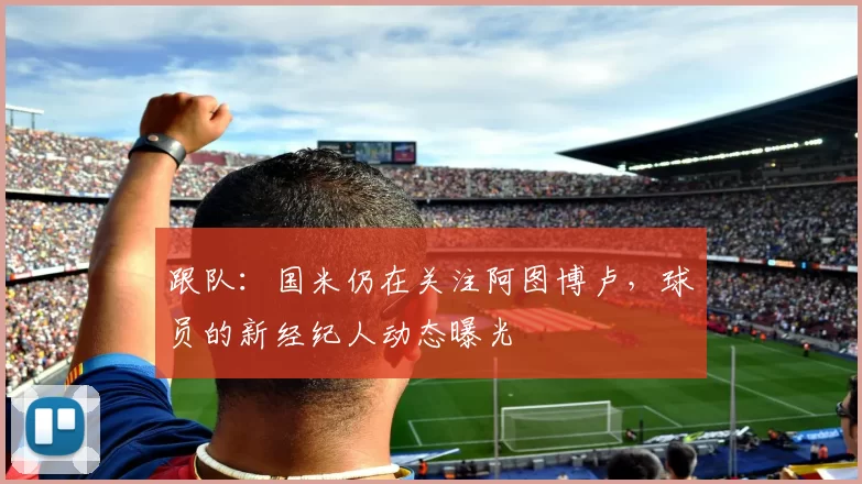 跟队：国米仍在关注阿图博卢，球员的新经纪人动态曝光