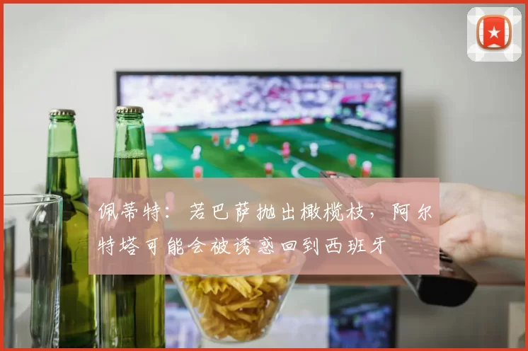 佩蒂特：若巴萨抛出橄榄枝，阿尔特塔可能会被诱惑回到西班牙