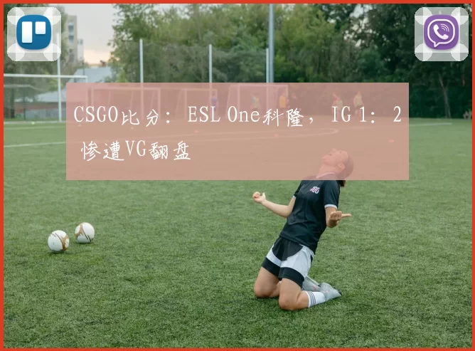 CSGO比分：ESL One科隆，IG 1：2 惨遭VG翻盘