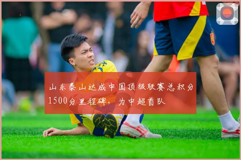 山东泰山达成中国顶级联赛总积分1500分里程碑，为中超首队
