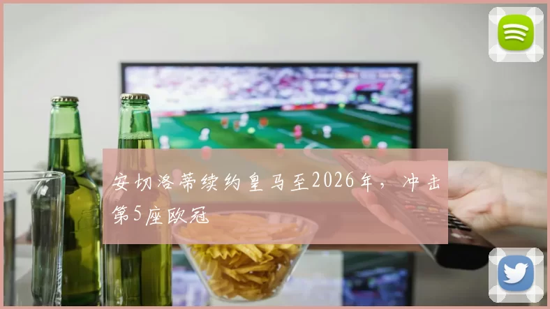 安切洛蒂续约皇马至2026年，冲击第5座欧冠