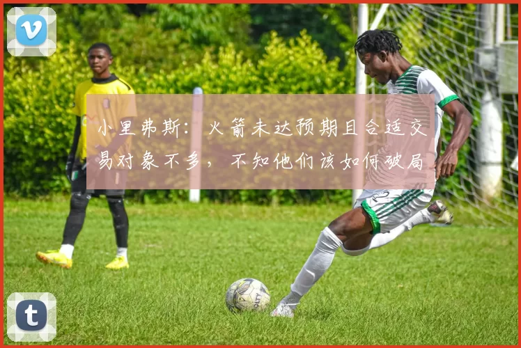 小里弗斯：火箭未达预期且合适交易对象不多，不知他们该如何破局