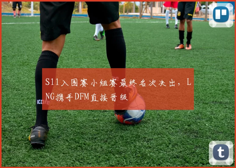 S11入围赛小组赛最终名次决出，LNG携手DFM直接晋级
