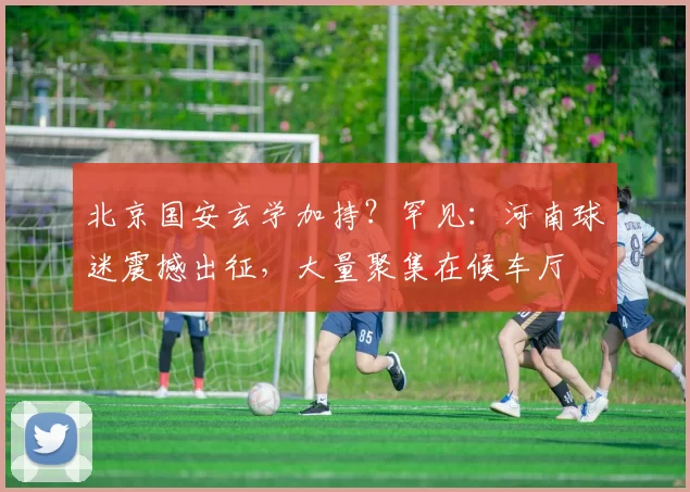 北京国安玄学加持？罕见：河南球迷震撼出征，大量聚集在候车厅