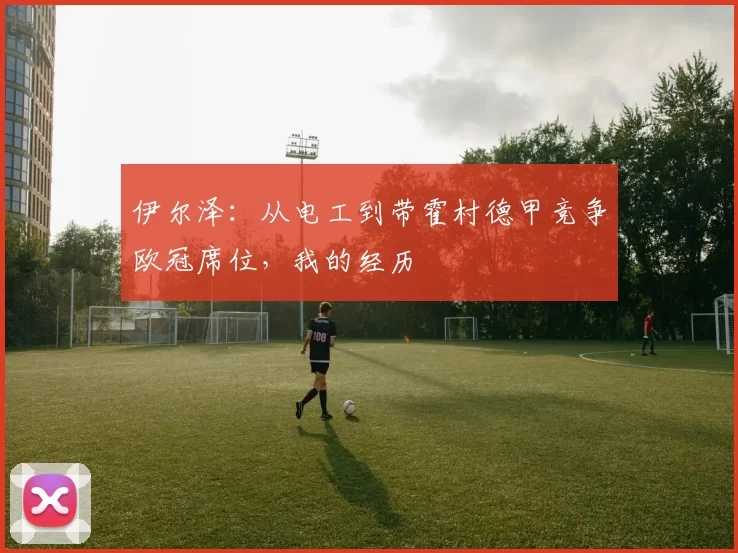 伊尔泽：从电工到带霍村德甲竞争欧冠席位，我的经历