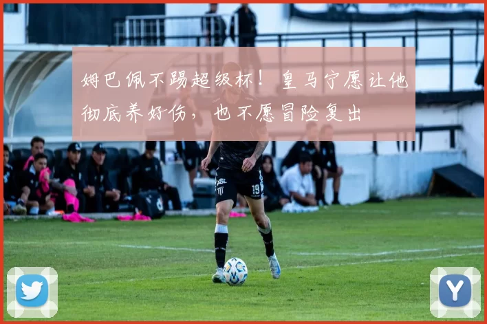 姆巴佩不踢超级杯！皇马宁愿让他彻底养好伤，也不愿冒险复出