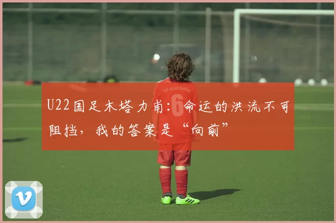 U22国足木塔力甫：命运的洪流不可阻挡，我的答案是“向前”