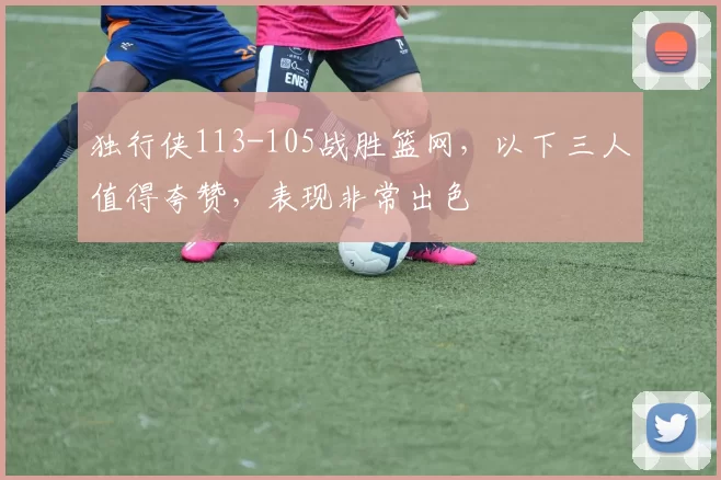 独行侠113-105战胜篮网，以下三人值得夸赞，表现非常出色