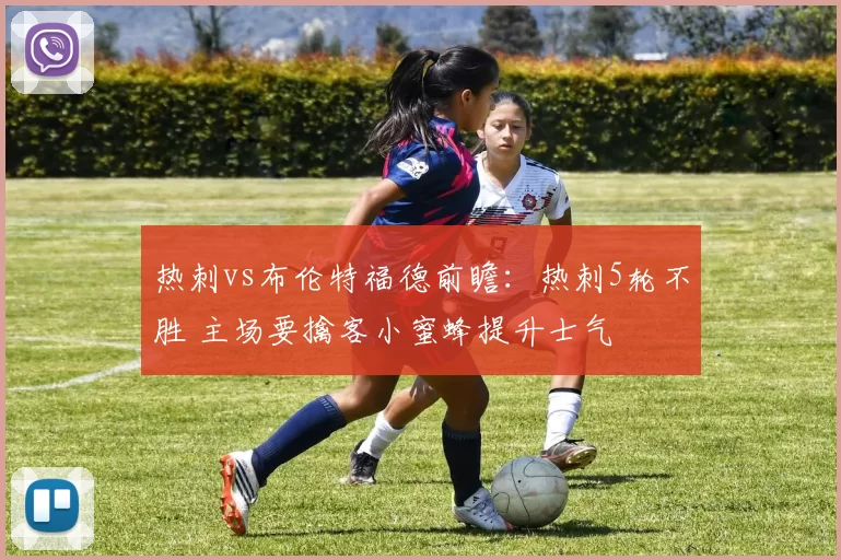 热刺vs布伦特福德前瞻：热刺5轮不胜 主场要擒客小蜜蜂提升士气