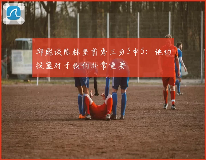 邱彪谈陈林坚首秀三分5中5：他的投篮对于我们非常重要