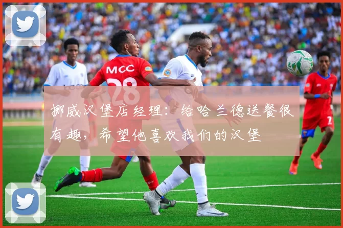 挪威汉堡店经理：给哈兰德送餐很有趣，希望他喜欢我们的汉堡