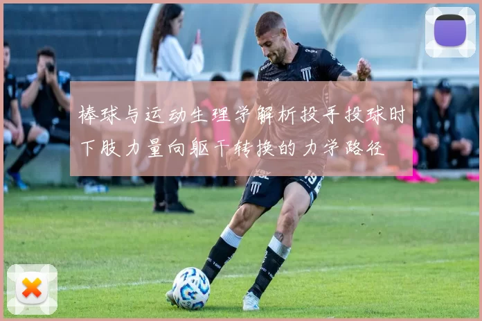 棒球与运动生理学解析投手投球时下肢力量向躯干转换的力学路径