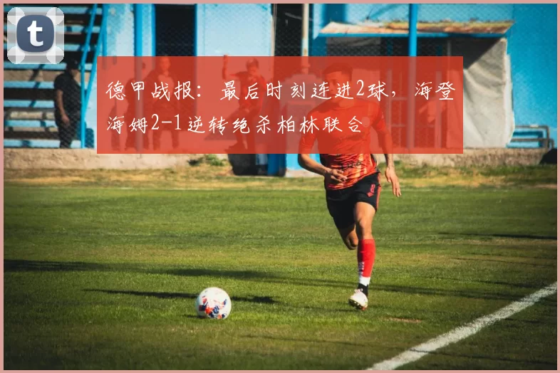 德甲战报：最后时刻连进2球，海登海姆2-1逆转绝杀柏林联合