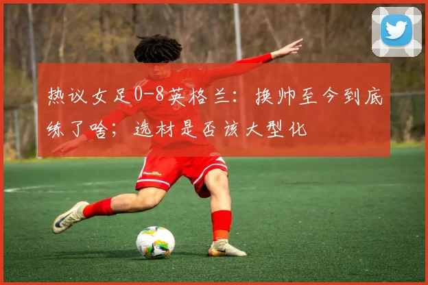热议女足0-8英格兰：换帅至今到底练了啥；选材是否该大型化