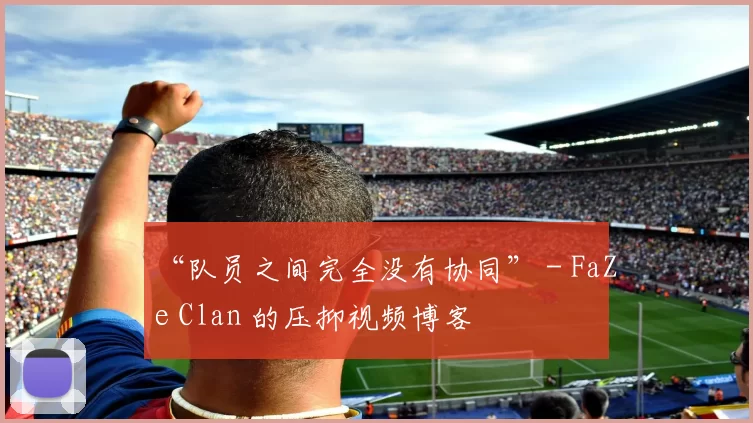 “队员之间完全没有协同” - FaZe Clan 的压抑视频博客