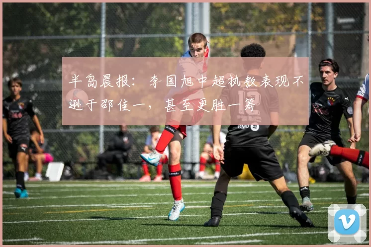 半岛晨报：李国旭中超执教表现不逊于邵佳一，甚至更胜一筹