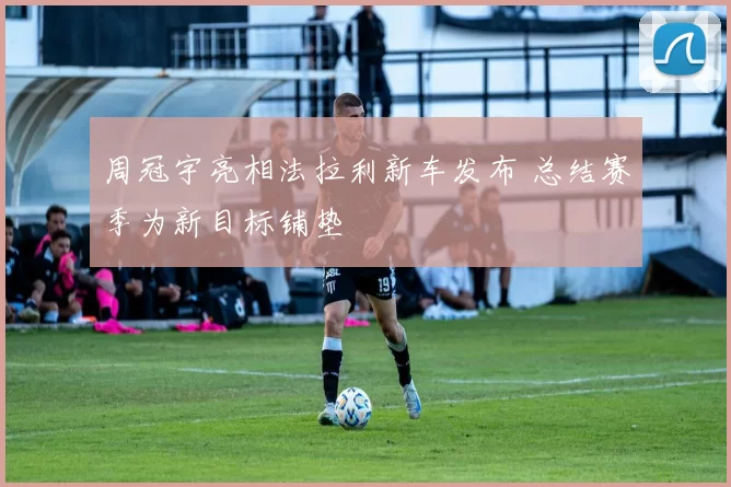 周冠宇亮相法拉利新车发布 总结赛季为新目标铺垫