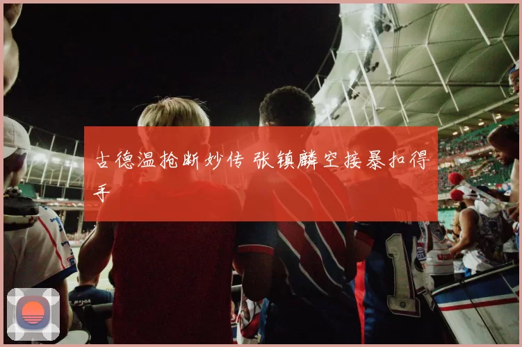 古德温抢断妙传 张镇麟空接暴扣得手
