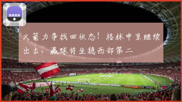火箭力争找回状态！格林申京继续出击，赢球将坐稳西部第二