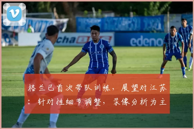 格兰已首次带队训练，展望对江苏：针对性细节调整，录像分析为主