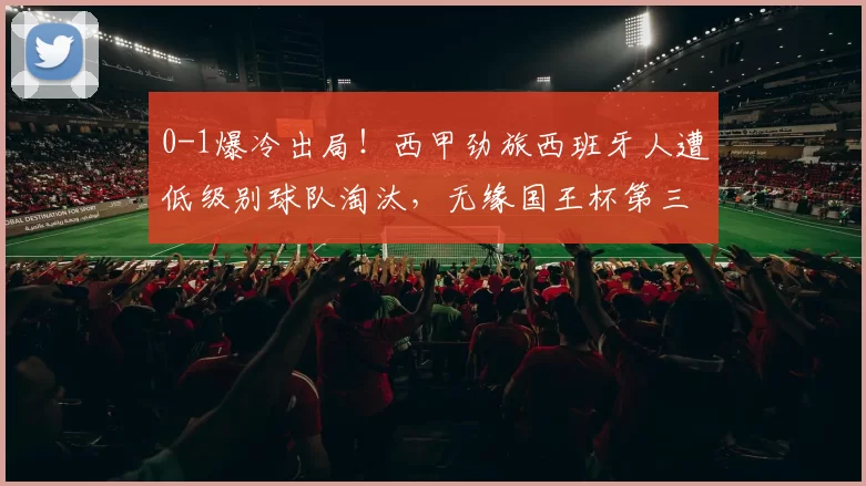 0-1爆冷出局！西甲劲旅西班牙人遭低级别球队淘汰，无缘国王杯第三轮