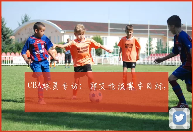 CBA球员专访：郭艾伦谈赛季目标,