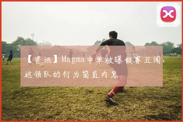 【资讯】Magma中单被曝假赛丑闻，这领队的行为简直内鬼