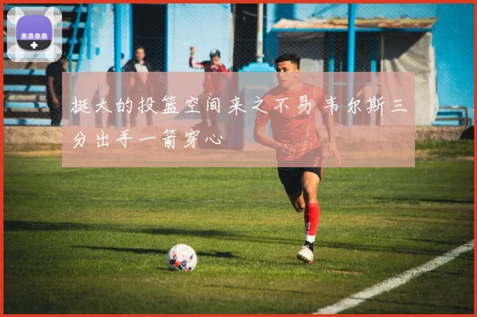 挺大的投篮空间来之不易 韦尔斯三分出手一箭穿心