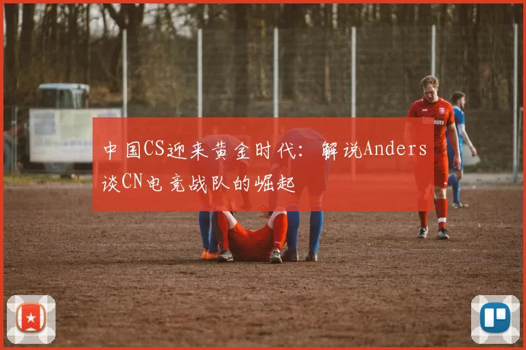 中国CS迎来黄金时代：解说Anders谈CN电竞战队的崛起