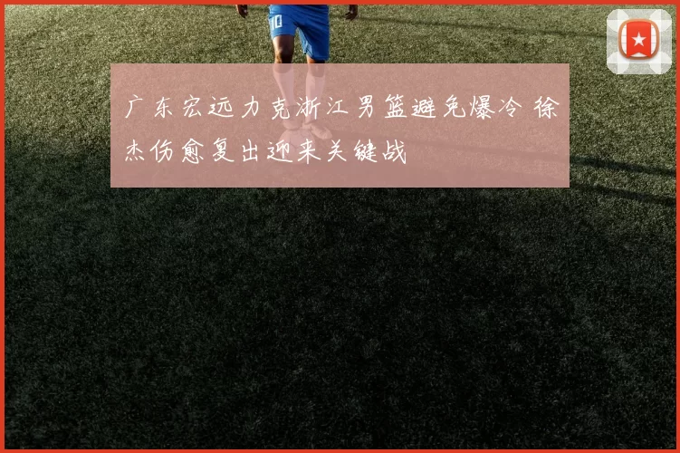 广东宏远力克浙江男篮避免爆冷 徐杰伤愈复出迎来关键战