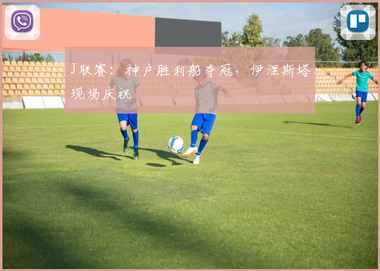 J联赛：神户胜利船夺冠，伊涅斯塔现场庆祝