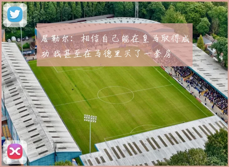 居勒尔：相信自己能在皇马取得成功 我甚至在马德里买了一套房