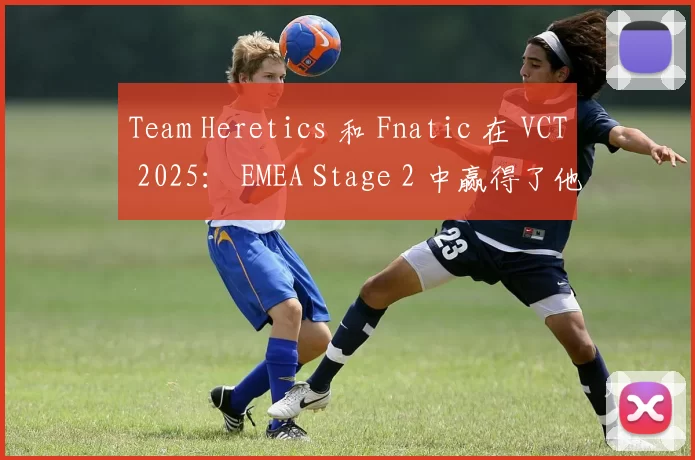 Team Heretics 和 Fnatic 在 VCT 2025： EMEA Stage 2 中赢得了他们的首场比赛