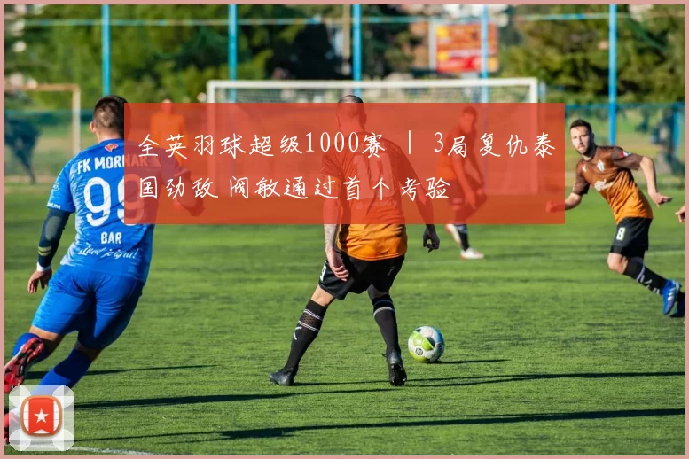 全英羽球超级1000赛 ｜ 3局复仇泰国劲敌 阀敏通过首个考验