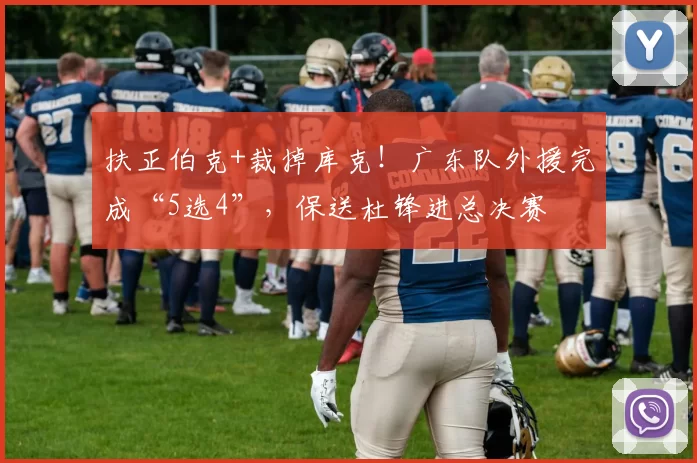 扶正伯克+裁掉库克！广东队外援完成“5选4”，保送杜锋进总决赛
