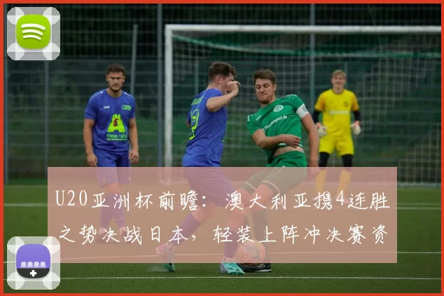 U20亚洲杯前瞻：澳大利亚携4连胜之势决战日本，轻装上阵冲决赛资格