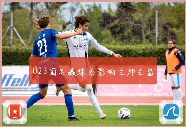 U23国足赢球或影响主帅去留
